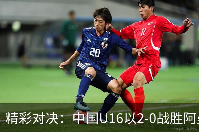 精彩对决：中国U16以2-0战胜阿曼U17，彭显宸及刘凯源斩获进球
